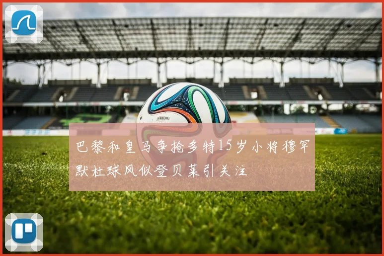 巴黎和皇马争抢多特15岁小将穆罕默杜球风似登贝莱引关注