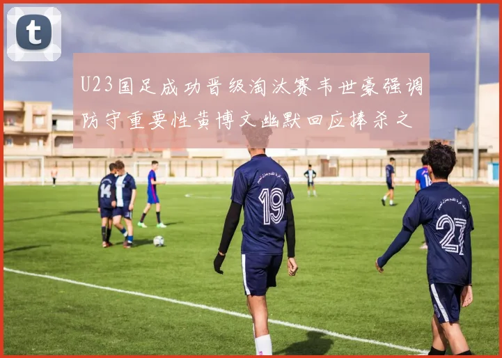 U23国足成功晋级淘汰赛韦世豪强调防守重要性黄博文幽默回应捧杀之说