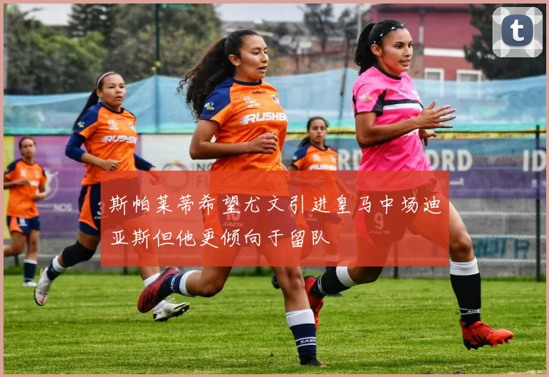 斯帕莱蒂希望尤文引进皇马中场迪亚斯但他更倾向于留队