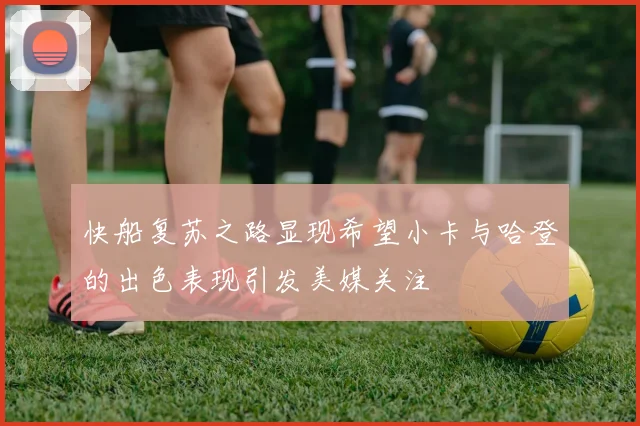 快船复苏之路显现希望小卡与哈登的出色表现引发美媒关注