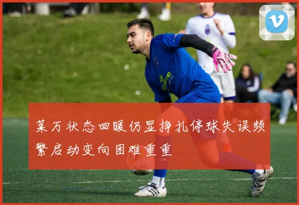 莱万状态回暖仍显挣扎停球失误频繁启动变向困难重重