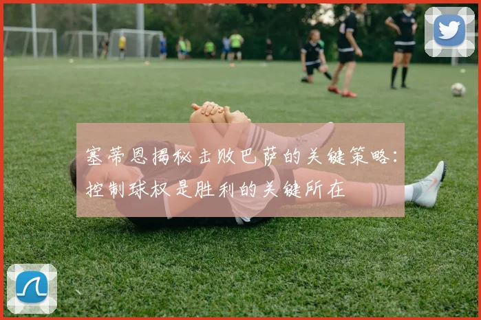 塞蒂恩揭秘击败巴萨的关键策略：控制球权是胜利的关键所在