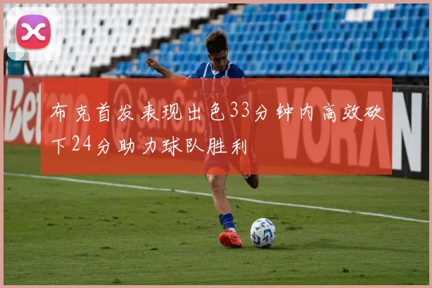 布克首发表现出色33分钟内高效砍下24分助力球队胜利