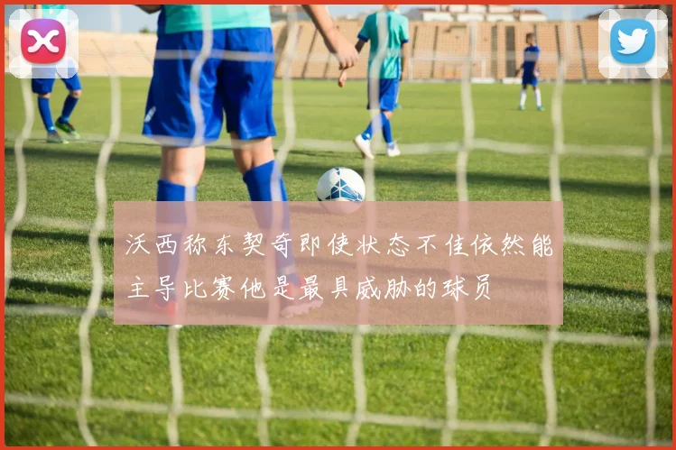 沃西称东契奇即使状态不佳依然能主导比赛他是最具威胁的球员