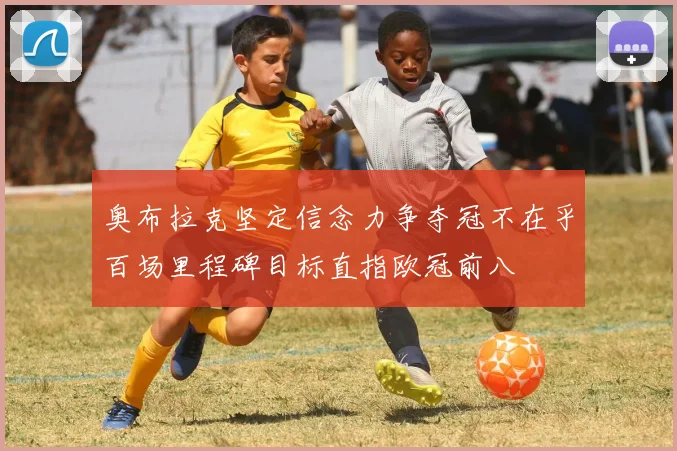 奥布拉克坚定信念力争夺冠不在乎百场里程碑目标直指欧冠前八