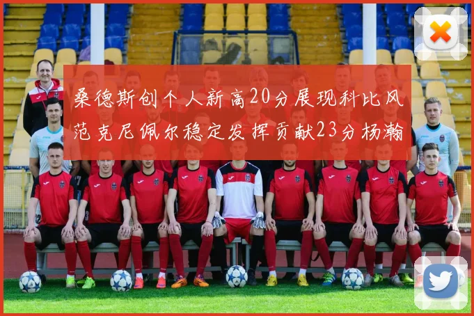 桑德斯创个人新高20分展现科比风范克尼佩尔稳定发挥贡献23分杨瀚森短短2分钟斩获4分