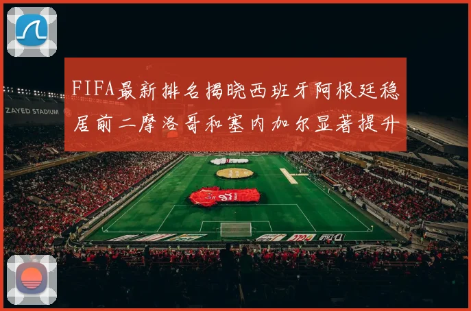 FIFA最新排名揭晓西班牙阿根廷稳居前二摩洛哥和塞内加尔显著提升