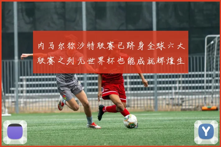 内马尔称沙特联赛已跻身全球六大联赛之列无世界杯也能成就辉煌生涯