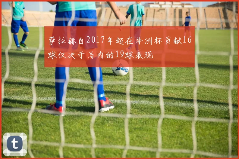 萨拉赫自2017年起在非洲杯贡献16球仅次于马内的19球表现