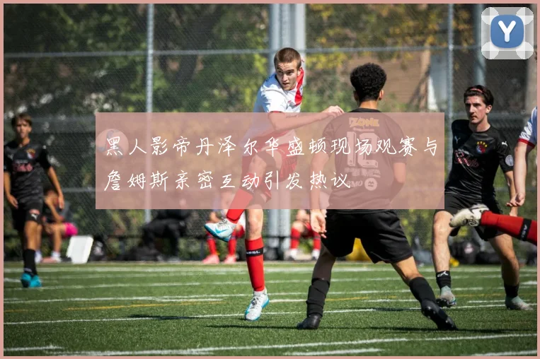 黑人影帝丹泽尔华盛顿现场观赛与詹姆斯亲密互动引发热议