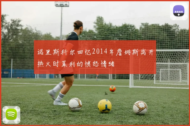 诺里斯科尔回忆2014年詹姆斯离开热火时莱利的愤怒情绪