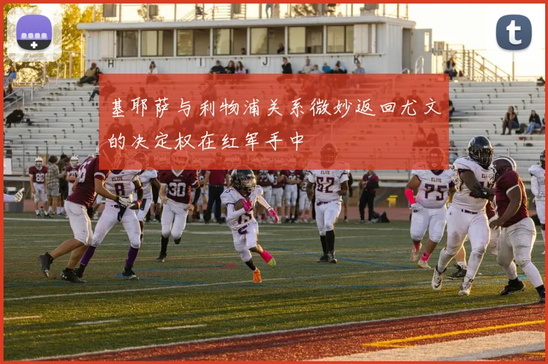 基耶萨与利物浦关系微妙返回尤文的决定权在红军手中