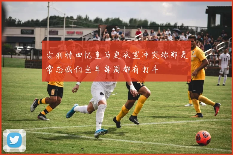 古利特回忆皇马更衣室冲突称那是常态我们当年每周都有打斗