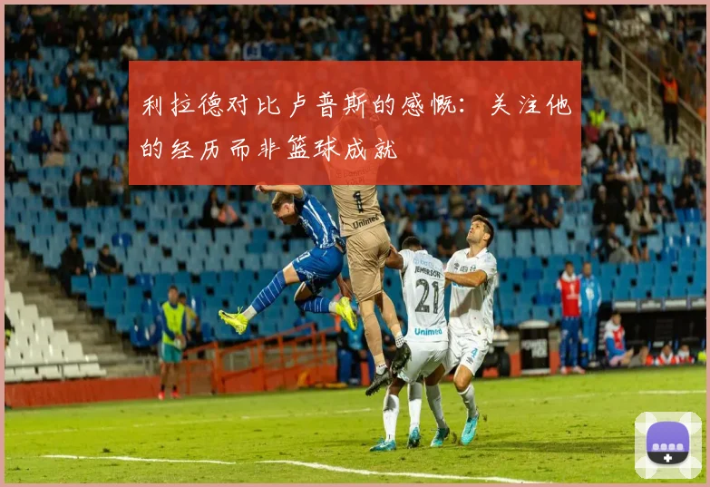 利拉德对比卢普斯的感慨：关注他的经历而非篮球成就
