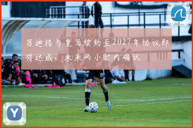 吕迪格与皇马续约至2027年协议即将达成，未来两小时内确认