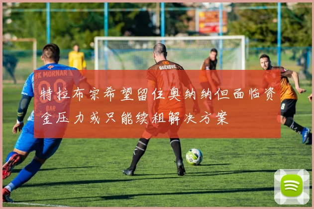 特拉布宗希望留住奥纳纳但面临资金压力或只能续租解决方案