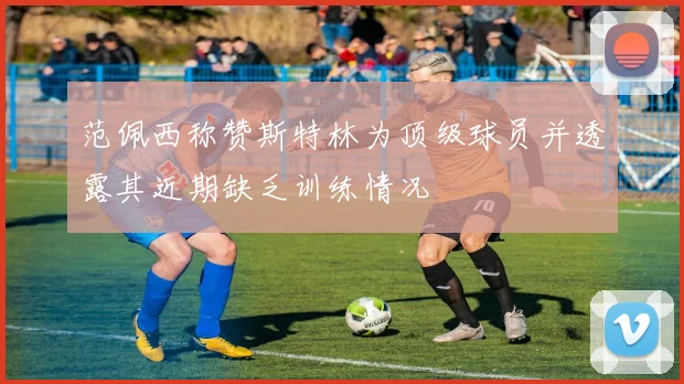 范佩西称赞斯特林为顶级球员并透露其近期缺乏训练情况
