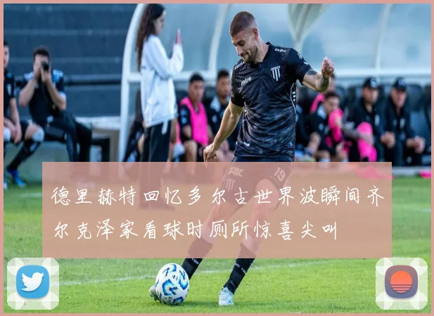 德里赫特回忆多尔古世界波瞬间齐尔克泽家看球时厕所惊喜尖叫